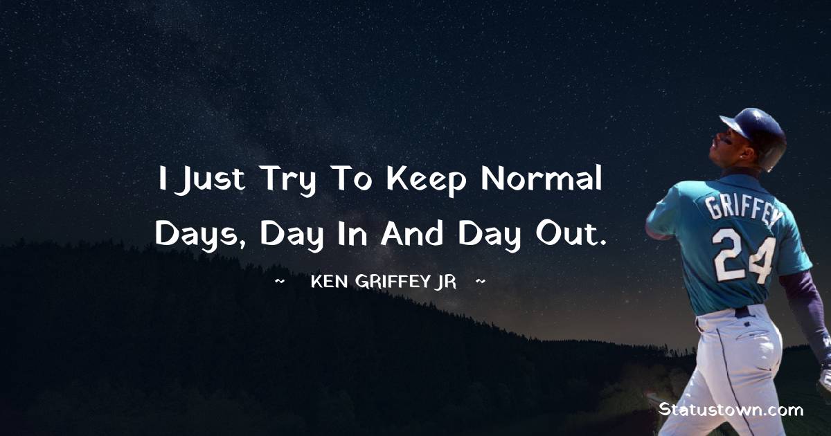 I just try to keep normal days, day in and day out.